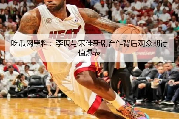 吃瓜网黑料：李现与宋佳新剧合作背后观众期待值爆表
